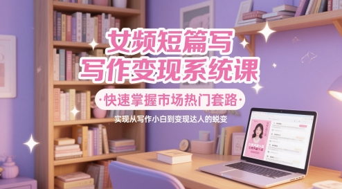 女频短篇写作变现系统课，快速掌握市场热门套路，实现从写作小白到变现达人的蜕变-极客网创