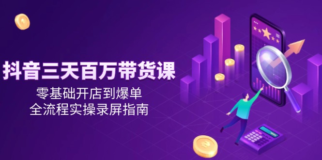 抖音三天百万带货课，零基础开店到爆单，全流程实操录屏指南-极客网创