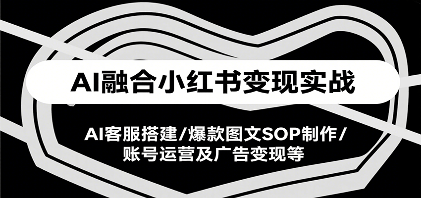 AI融合小红书变现实战课，AI客服搭建/爆款图文SOP制作/账号运营及广告变现等-极客网创