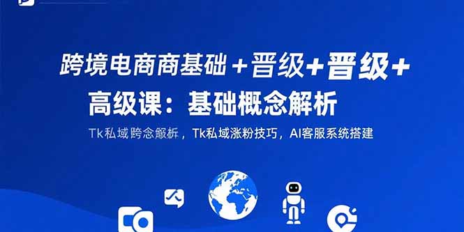 跨境电商基础+晋级+高级课：基础概念解析,Tk私域涨粉技巧,AI客服系统搭建-极客网创