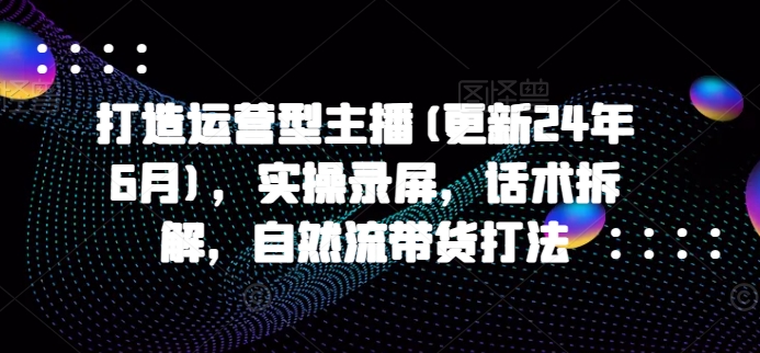 打造运营型主播(更新25年7月)，实操录屏，话术拆解，自然流带货打法-极客网创