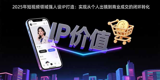 2025年短视频领域人设IP打造：实现从个人出镜到商业成交的闭环转化-极客网创