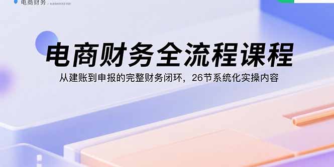 电商财务全流程课程：从建账到申报的完整财务闭环，26节系统化实操内容-极客网创