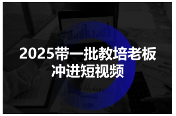 2025带一批教培老板冲进短视频，全方位助力教培人掌握短视频招生技能-极客网创