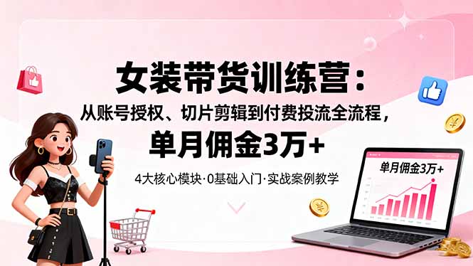 女装带货特训营：从账号授权、切片剪辑到付费投流全流程，单月佣金3万+-极客网创