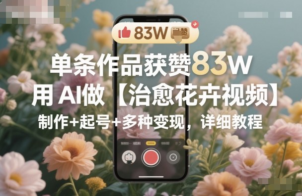 单条作品获赞83W，用AI做【治愈花卉视频】，制作+起号+多种变现，详细教程-极客网创