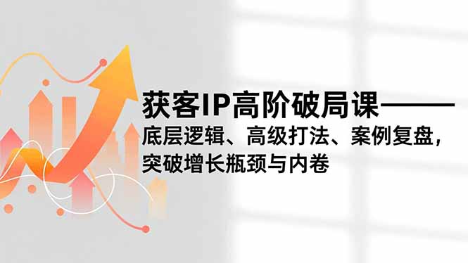 获客IP高阶破局课，底层逻辑、高级打法、案例复盘，突破增长瓶颈与内卷-极客网创