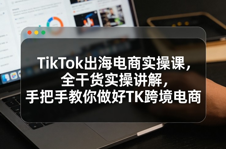 TikTok出海电商实操课，全干货实操讲解，手把手教你做好TK跨境电商-极客网创
