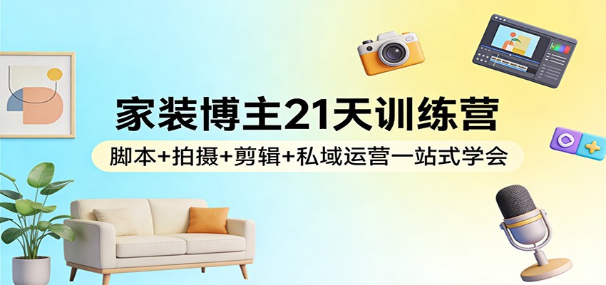 家装博主21天训练营：脚本+拍摄+剪辑+私域运营一站式学会-极客网创