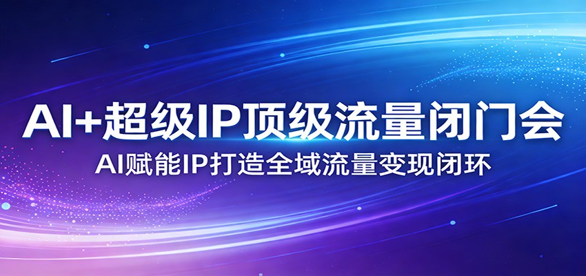 AI+超级IP顶级流量闭门会：AI赋能IP打造全域流量变现闭环-极客网创