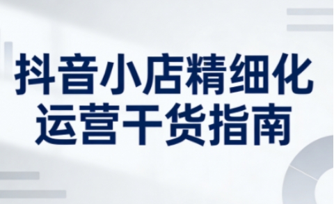 抖音小店精细化运营干货指南新版,助力商家系统提升店铺运营能力(更新26年5月)-极客网创