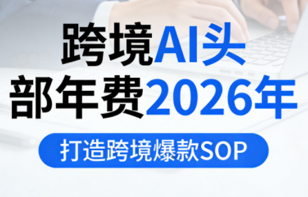 跨境AI头部年费2026年,打造跨境爆款SOP(更新5月)-极客网创