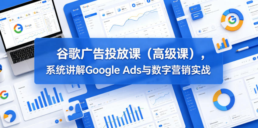 谷歌广告投放课(高级课),系统讲解Google Ads与数字营销实战-极客网创