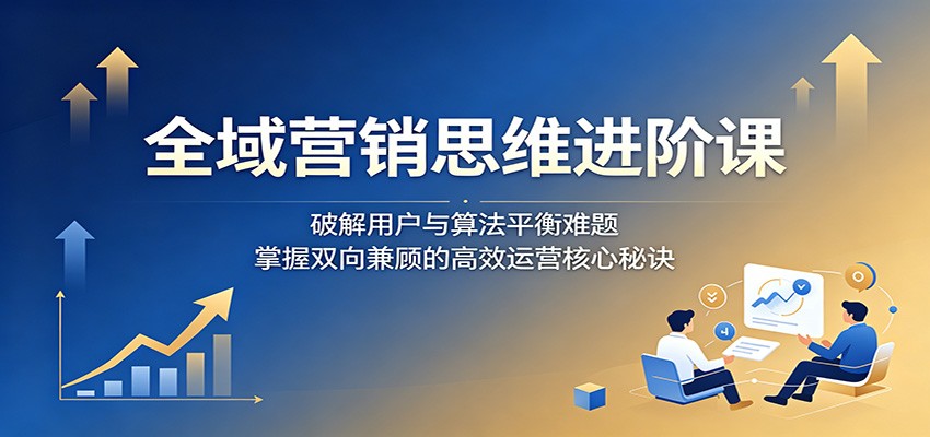 全域营销思维进阶课:破解用户与算法平衡难题,掌握双向兼顾的高效运营核心秘诀-极客网创
