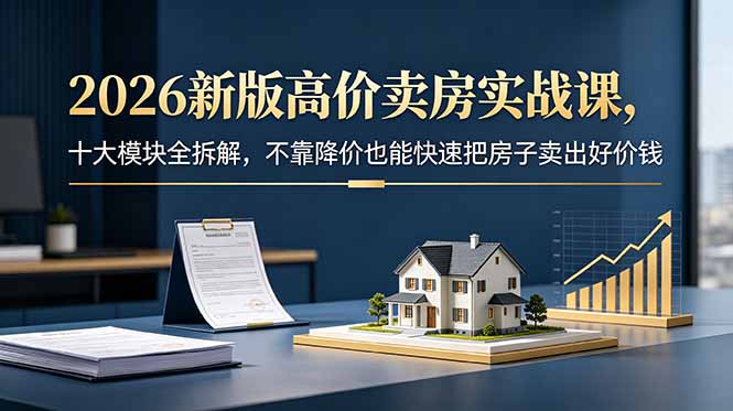 2026新版高价卖房实战课，十大模块全拆解，不靠降价也能快速把房子卖出好价钱-极客网创