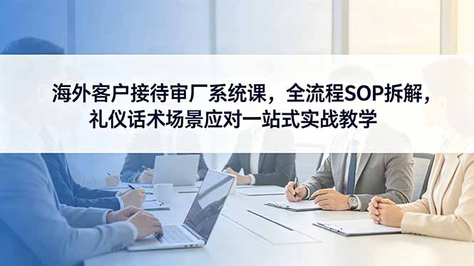 海外客户接待审厂系统课，全流程SOP拆解，礼仪话术场景应对一站式实战教学-极客网创