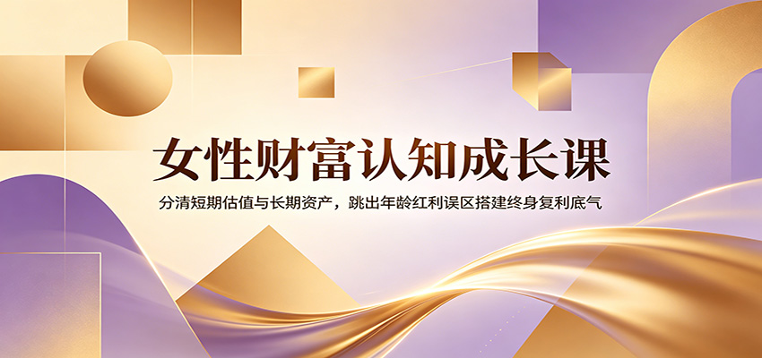 女性财富认知成长课:分清短期估值与长期资产,跳出年龄红利误区搭建终身复利底气-极客网创