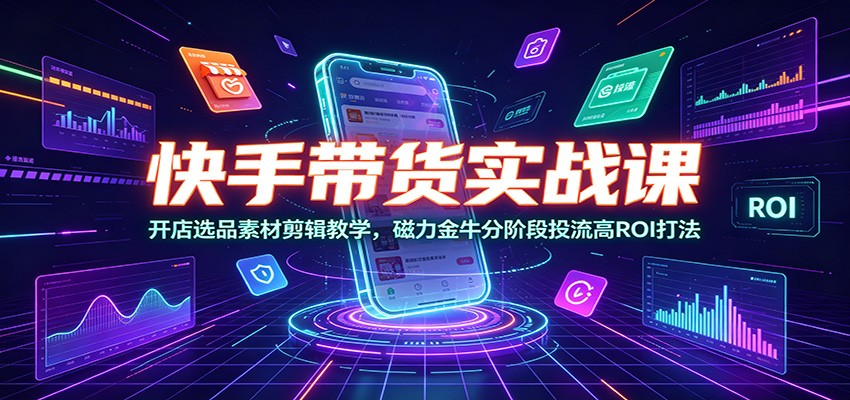 快手带货实战课：开店选品素材剪辑教学，磁力金牛分阶段投流高ROI打法-极客网创