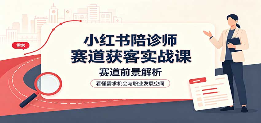 小红书陪诊师赛道获客实战课：赛道前景解析，账号运营，业务流程风控-极客网创
